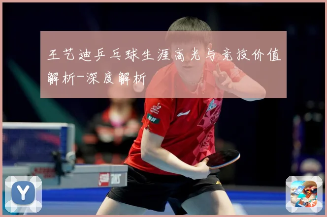 王艺迪乒乓球生涯高光与竞技价值解析-深度解析