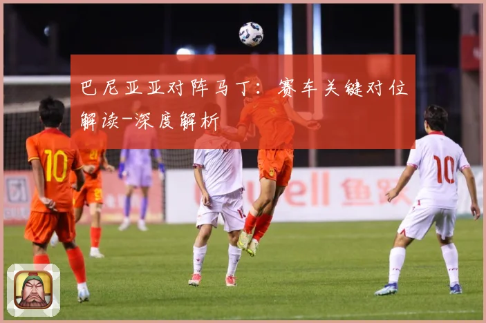 巴尼亚亚对阵马丁：赛车关键对位解读-深度解析