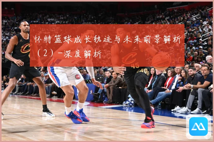 怀特篮球成长轨迹与未来前景解析（2）-深度解析