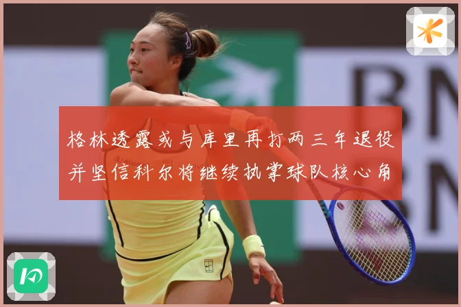 格林透露或与库里再打两三年退役并坚信科尔将继续执掌球队核心角赛场复盘-深度解析