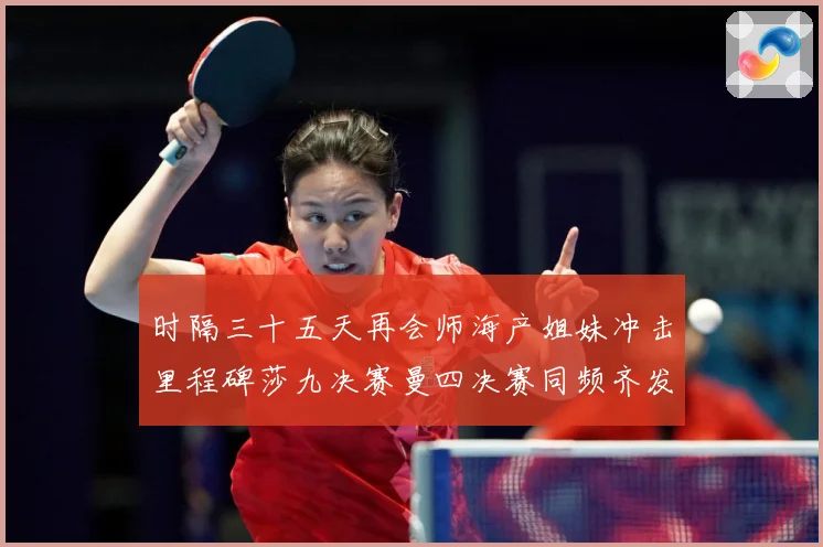 时隔三十五天再会师海产姐妹冲击里程碑莎九决赛曼四决赛同频齐发成长观察-深度解析