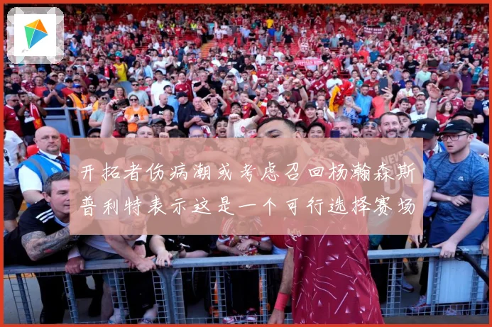 开拓者伤病潮或考虑召回杨瀚森斯普利特表示这是一个可行选择赛场复盘-深度解析