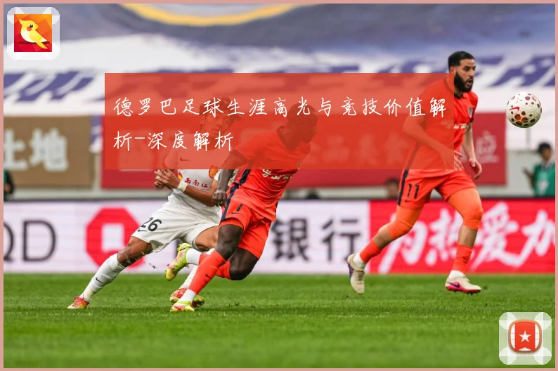 德罗巴足球生涯高光与竞技价值解析-深度解析