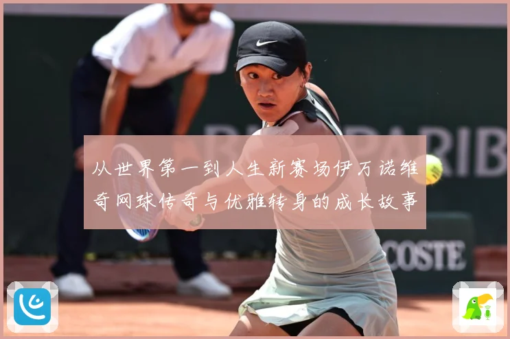 从世界第一到人生新赛场伊万诺维奇网球传奇与优雅转身的成长故事解析-深度解析