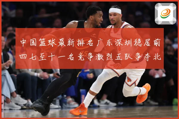 中国篮球最新排名广东深圳稳居前四七至十一名竞争激烈五队争夺北专题观察-深度解析