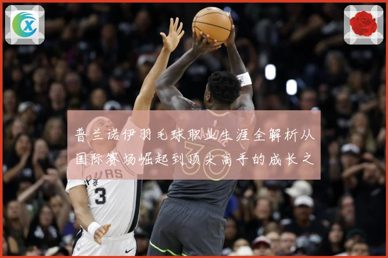 普兰诺伊羽毛球职业生涯全解析从国际赛场崛起到顶尖高手的成长之路-深度解析