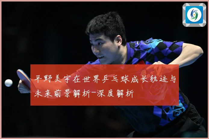 平野美宇在世界乒乓球成长轨迹与未来前景解析-深度解析