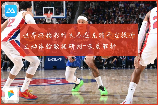 世界杯精彩对决尽在竞猜平台提升互动体验数据研判-深度解析