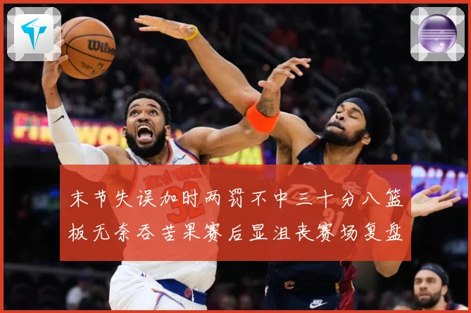 末节失误加时两罚不中三十分八篮板无奈吞苦果赛后显沮丧赛场复盘-深度解析