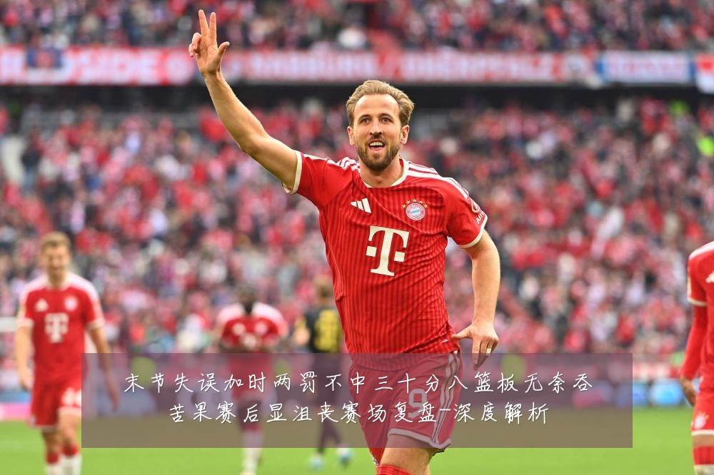 末节失误加时两罚不中三十分八篮板无奈吞苦果赛后显沮丧赛场复盘-深度解析