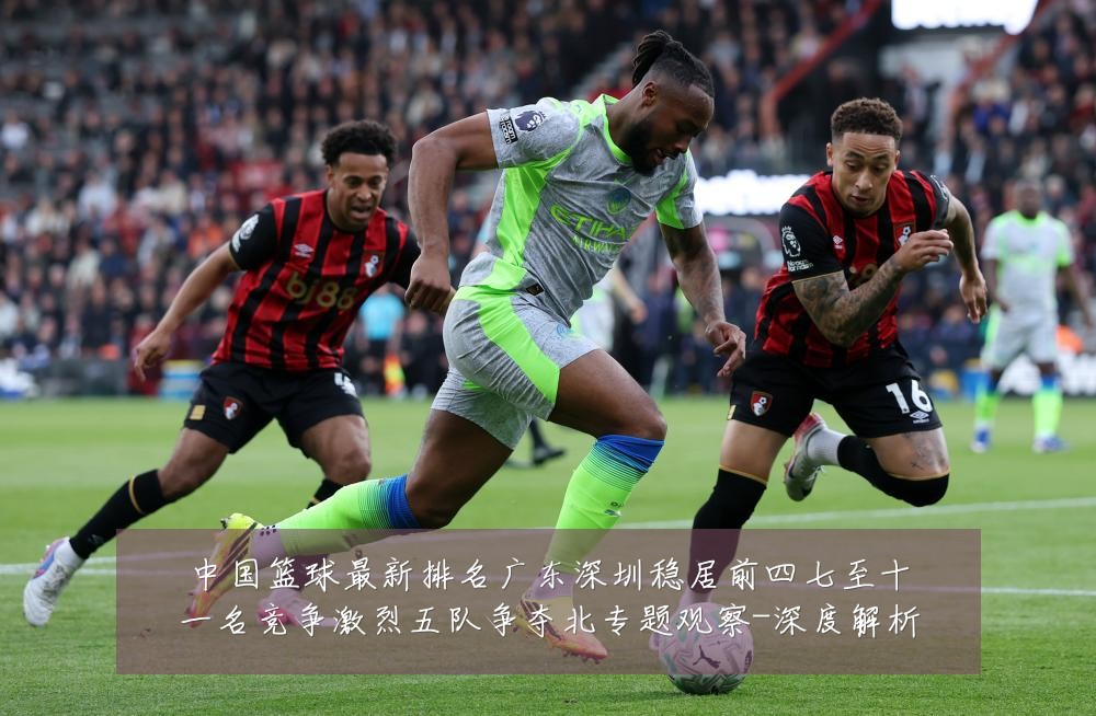 中国篮球最新排名广东深圳稳居前四七至十一名竞争激烈五队争夺北专题观察-深度解析
