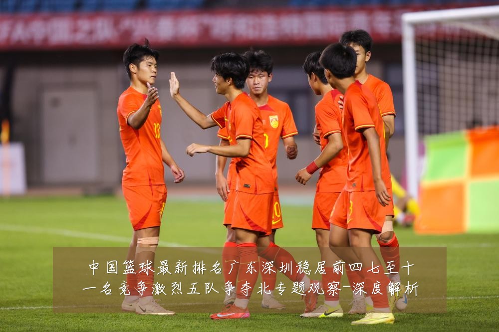 中国篮球最新排名广东深圳稳居前四七至十一名竞争激烈五队争夺北专题观察-深度解析