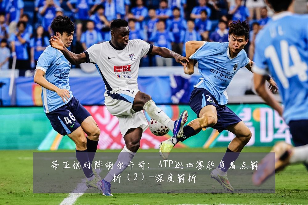 蒂亚福对阵胡尔卡奇：ATP巡回赛胜负看点解析（2）-深度解析