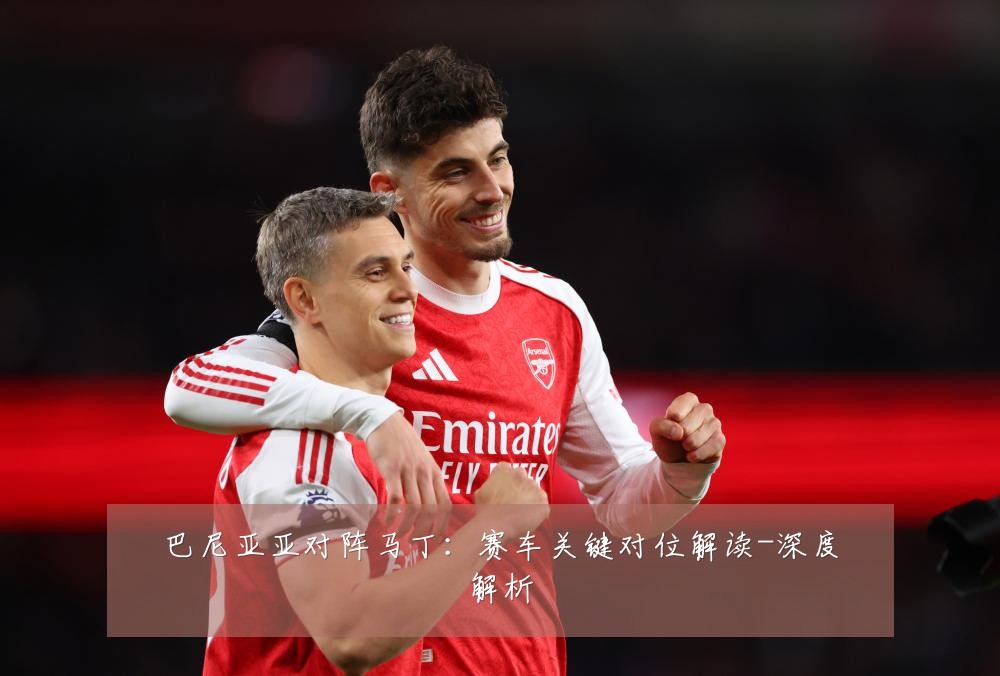 巴尼亚亚对阵马丁：赛车关键对位解读-深度解析