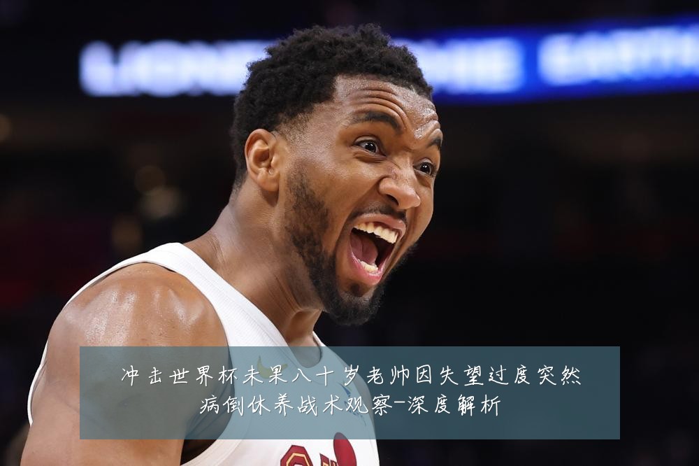 冲击世界杯未果八十岁老帅因失望过度突然病倒休养战术观察-深度解析